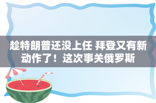 趁特朗普还没上任 拜登又有新动作了！这次事关俄罗斯