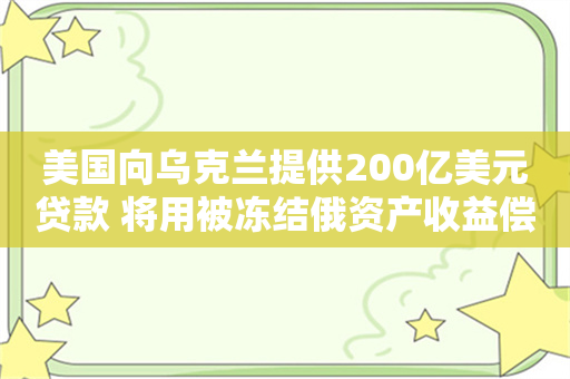 美国向乌克兰提供200亿美元贷款 将用被冻结俄资产收益偿还