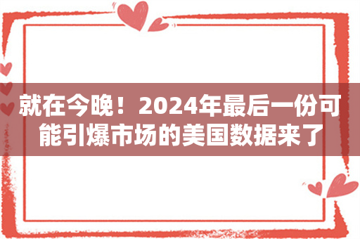 就在今晚！2024年最后一份可能引爆市场的美国数据来了