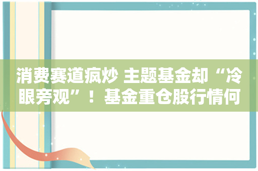 消费赛道疯炒 主题基金却“冷眼旁观”！基金重仓股行情何时能来？