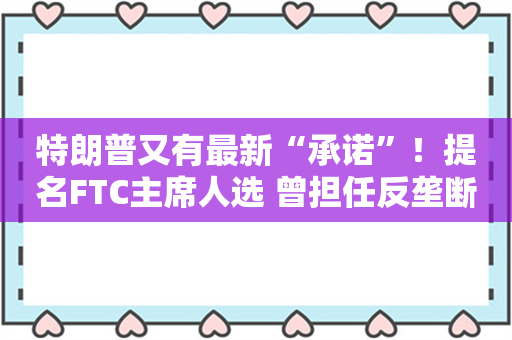 特朗普又有最新“承诺”！提名FTC主席人选 曾担任反垄断诉讼律师