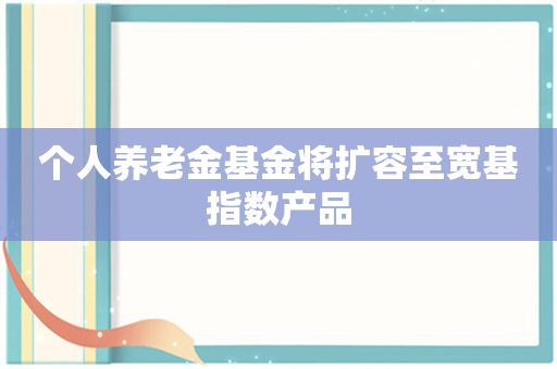 个人养老金基金将扩容至宽基指数产品