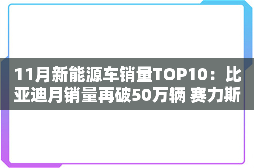 11月新能源车销量TOP10：比亚迪月销量再破50万辆 赛力斯黯然落榜