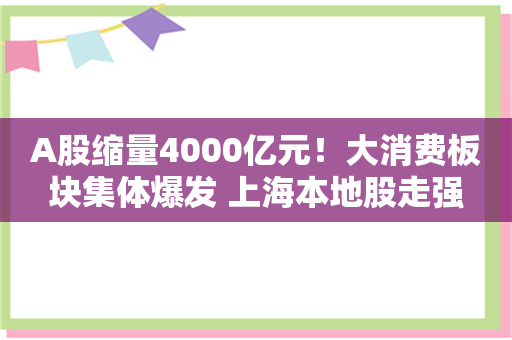 A股缩量4000亿元！大消费板块集体爆发 上海本地股走强