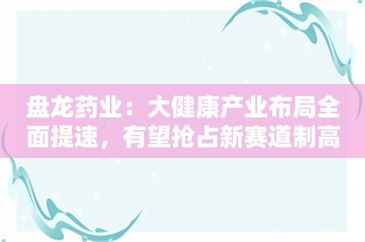 盘龙药业：大健康产业布局全面提速，有望抢占新赛道制高点