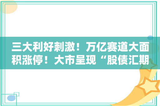 三大利好刺激！万亿赛道大面积涨停！大市呈现“股债汇期”四牛格局