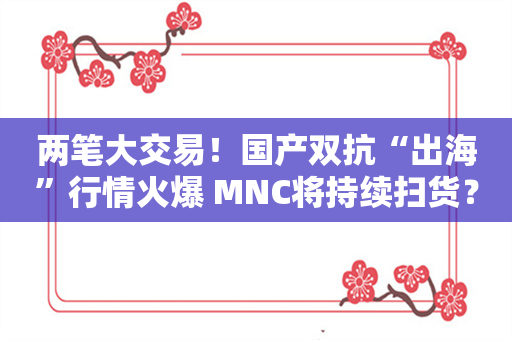 两笔大交易！国产双抗“出海”行情火爆 MNC将持续扫货？