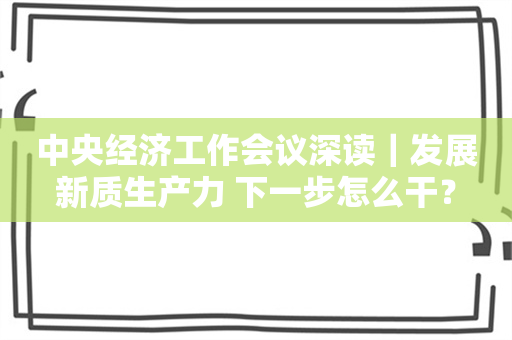 中央经济工作会议深读｜发展新质生产力 下一步怎么干？