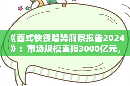 《西式快餐趋势洞察报告2024》：市场规模直指3000亿元，产品创新维度升级