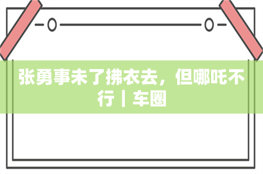 张勇事未了拂衣去，但哪吒不行｜车圈