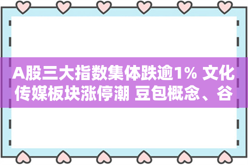 A股三大指数集体跌逾1% 文化传媒板块涨停潮 豆包概念、谷子经济走强