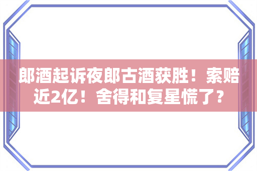 郎酒起诉夜郎古酒获胜！索赔近2亿！舍得和复星慌了？