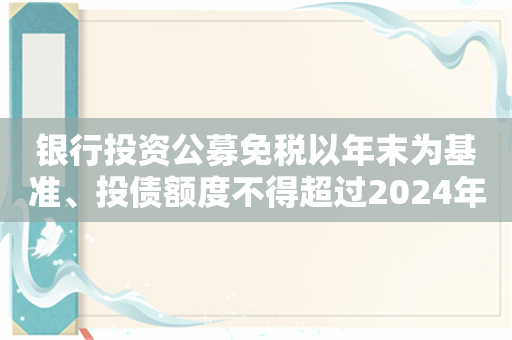 银行投资公募免税以年末为基准、投债额度不得超过2024年底？多家机构人士：未收到通知！