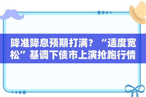 降准降息预期打满？“适度宽松”基调下债市上演抢跑行情 有机构预计降准望本周落地