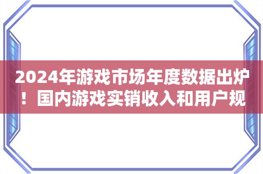 2024年游戏市场年度数据出炉！国内游戏实销收入和用户规模双创新高