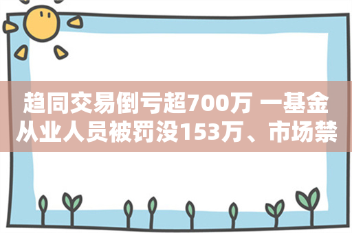 趋同交易倒亏超700万 一基金从业人员被罚没153万、市场禁入5年