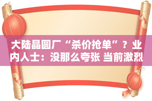 大陆晶圆厂“杀价抢单”？业内人士：没那么夸张 当前激烈降价缺乏必要性