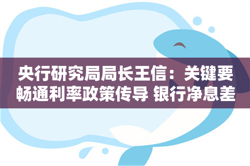 央行研究局局长王信：关键要畅通利率政策传导 银行净息差承压部分源于存贷款两端同步非理性