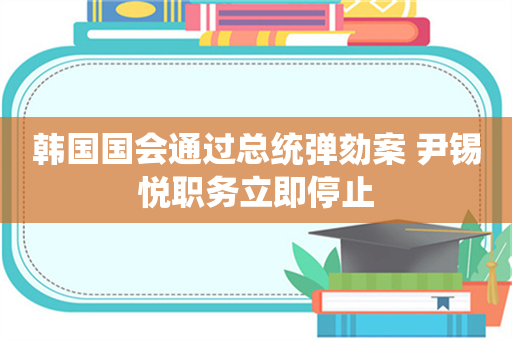 韩国国会通过总统弹劾案 尹锡悦职务立即停止