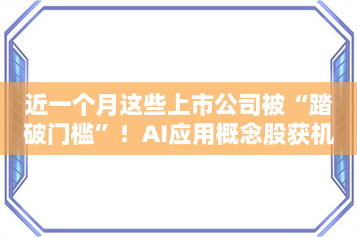 近一个月这些上市公司被“踏破门槛”！AI应用概念股获机构组团调研 机构来访接待量居前的个股名单一览