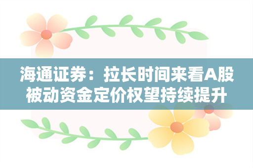 海通证券：拉长时间来看A股被动资金定价权望持续提升