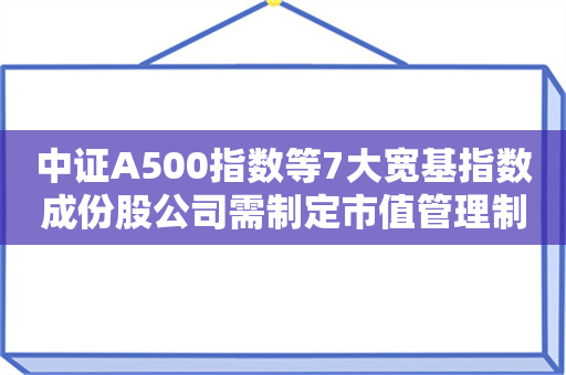 中证A500指数等7大宽基指数成份股公司需制定市值管理制度