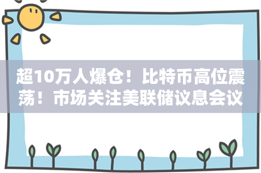 超10万人爆仓！比特币高位震荡！市场关注美联储议息会议