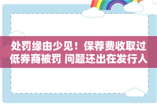 处罚缘由少见！保荐费收取过低券商被罚 问题还出在发行人变更保荐人未如实披露