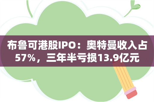 布鲁可港股IPO：奥特曼收入占57%，三年半亏损13.9亿元