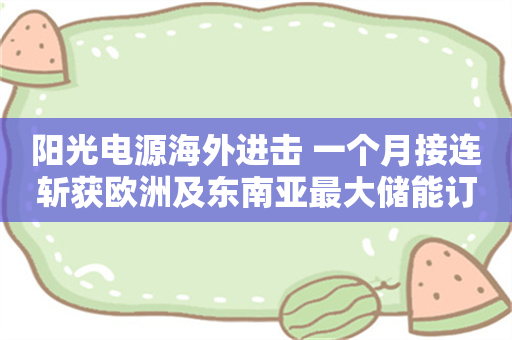 阳光电源海外进击 一个月接连斩获欧洲及东南亚最大储能订单