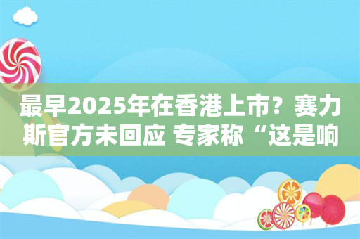 最早2025年在香港上市？赛力斯官方未回应 专家称“这是响应政策导向”