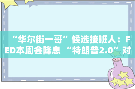 “华尔街一哥”候选接班人：FED本周会降息 “特朗普2.0”对通胀影响较温和！