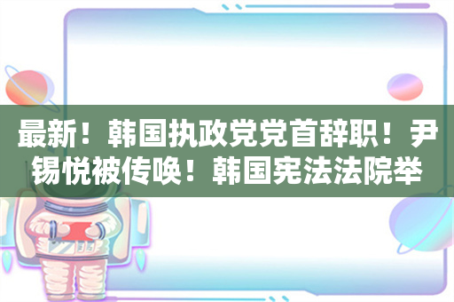 最新！韩国执政党党首辞职！尹锡悦被传唤！韩国宪法法院举行首次会议