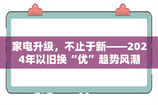 家电升级，不止于新——2024年以旧换“优”趋势风潮