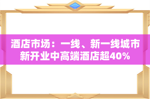 酒店市场：一线、新一线城市新开业中高端酒店超40%