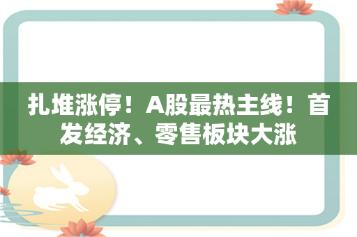 扎堆涨停！A股最热主线！首发经济、零售板块大涨