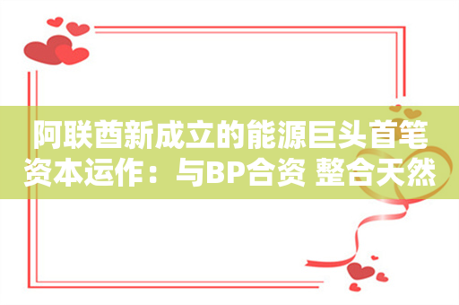 阿联酋新成立的能源巨头首笔资本运作：与BP合资 整合天然气资产