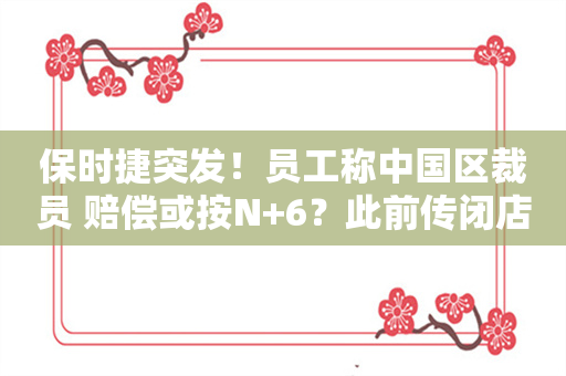 保时捷突发！员工称中国区裁员 赔偿或按N+6？此前传闭店、降价、缩减经销商