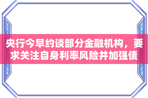 央行今早约谈部分金融机构，要求关注自身利率风险并加强债券投资稳健性