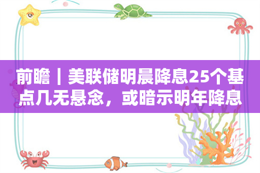 前瞻｜美联储明晨降息25个基点几无悬念，或暗示明年降息节奏趋缓