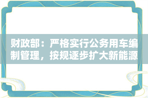 财政部：严格实行公务用车编制管理，按规逐步扩大新能源汽车配比