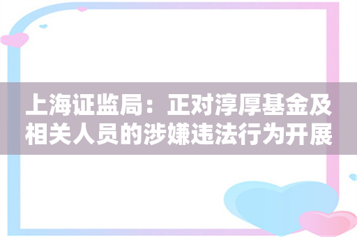 上海证监局：正对淳厚基金及相关人员的涉嫌违法行为开展立案调查