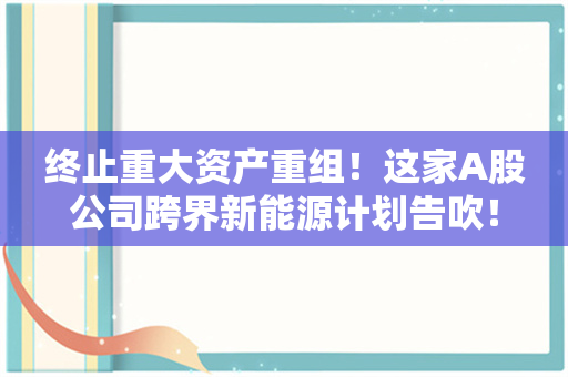 终止重大资产重组！这家A股公司跨界新能源计划告吹！