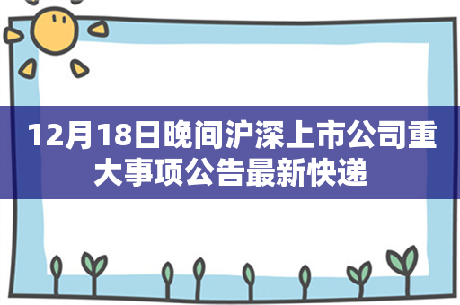 12月18日晚间沪深上市公司重大事项公告最新快递