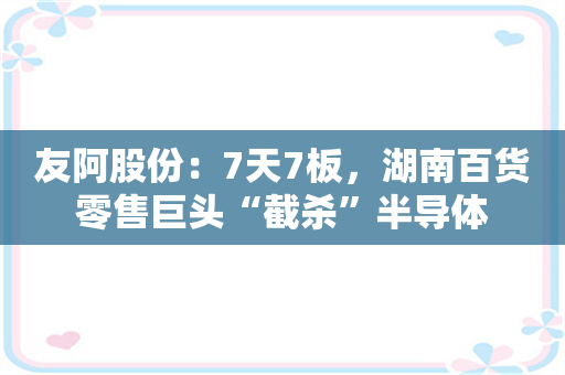 友阿股份：7天7板，湖南百货零售巨头“截杀”半导体