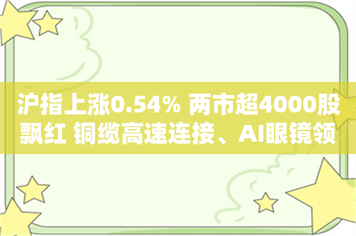 沪指上涨0.54% 两市超4000股飘红 铜缆高速连接、AI眼镜领涨