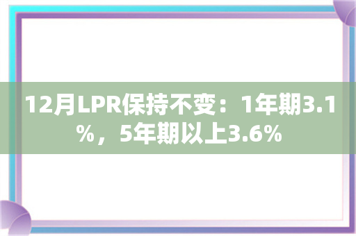 12月LPR保持不变：1年期3.1%，5年期以上3.6%