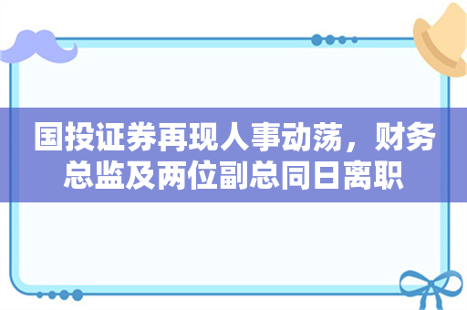 国投证券再现人事动荡，财务总监及两位副总同日离职