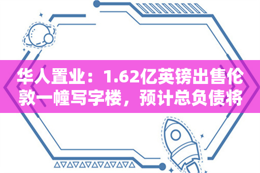 华人置业：1.62亿英镑出售伦敦一幢写字楼，预计总负债将减少7.693亿港元