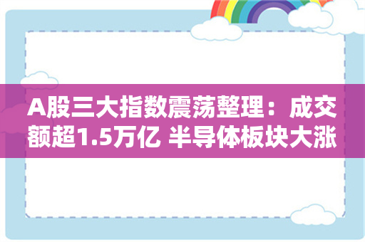 A股三大指数震荡整理：成交额超1.5万亿 半导体板块大涨